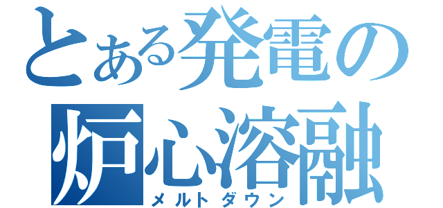 とある発電の炉心溶融（メルトダウン）