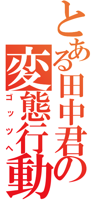 とある田中君の変態行動（ゴッツへ）