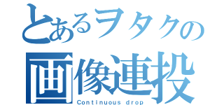 とあるヲタクの画像連投（Ｃｏｎｔｉｎｕｏｕｓ ｄｒｏｐ）