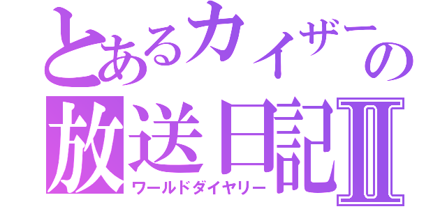 とあるカイザーの放送日記Ⅱ（ワールドダイヤリー）