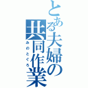 とある夫婦の共同作業（みのとぐろ）