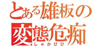 とある雄板の変態危痴害（しゃかぴぴ）