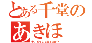 とある千堂のあきほ（今、どうして居るのか？）