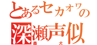 とあるセカオワの深瀬声似（森犬）