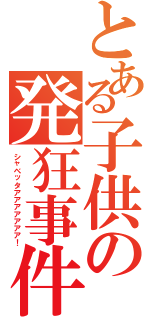 とある子供の発狂事件（シャベッタアアアアアアア！）