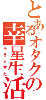 とあるオタクの幸星生活（らき☆すた）