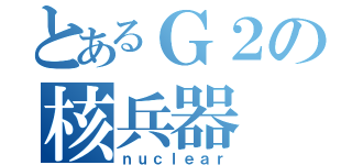 とあるＧ２の核兵器（ｎｕｃｌｅａｒ）