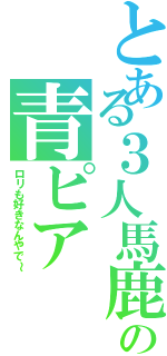 とある３人馬鹿の青ピア（ロリも好きなんやで～）