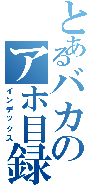 とあるバカのアホ目録（インデックス）