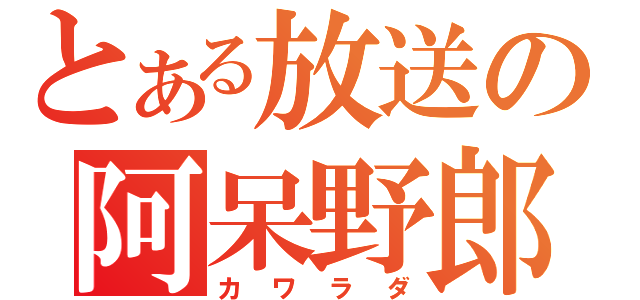 とある放送の阿呆野郎（カワラダ）