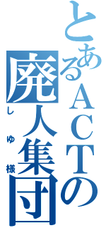 とあるＡＣＴの廃人集団（し ゆ 様）