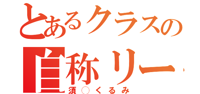 とあるクラスの自称リーダー（須◯くるみ）