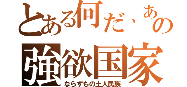 とある何だ、あの強欲国家（ならずもの土人民族）