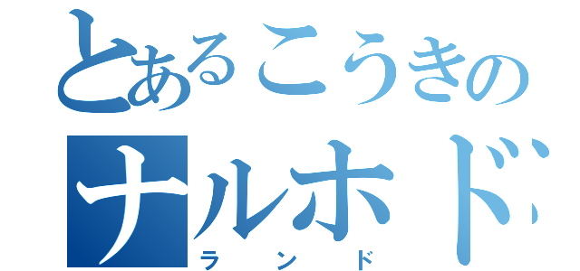 とあるこうきのナルホド（ランド）