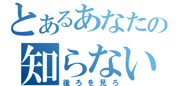 とあるあなたの知らない世界（後ろを見ろ）