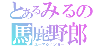 とあるみるの馬鹿野郎（ユーマｏｒショー）