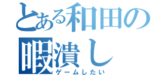 とある和田の暇潰し（ゲームしたい）