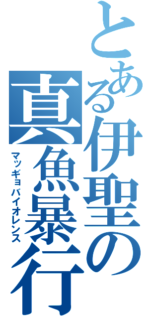 とある伊聖の真魚暴行（マッギョバイオレンス）