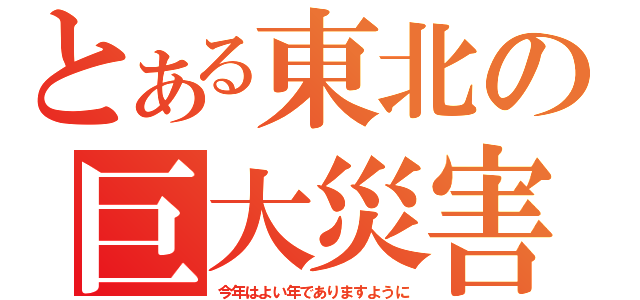 とある東北の巨大災害（今年はよい年でありますように）