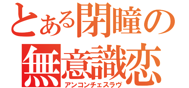 とある閉瞳の無意識恋（アンコンチェスラヴ）