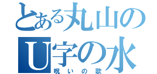 とある丸山のＵ字の水槽（呪いの歌）