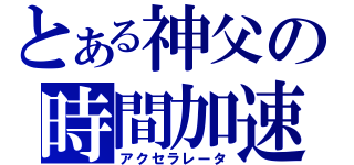 とある神父の時間加速（アクセラレータ）