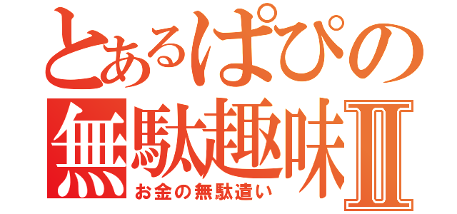 とあるぱぴの無駄趣味Ⅱ（お金の無駄遣い）