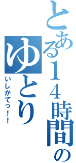 とある１４時間のゆとり（いしかてっ！！）