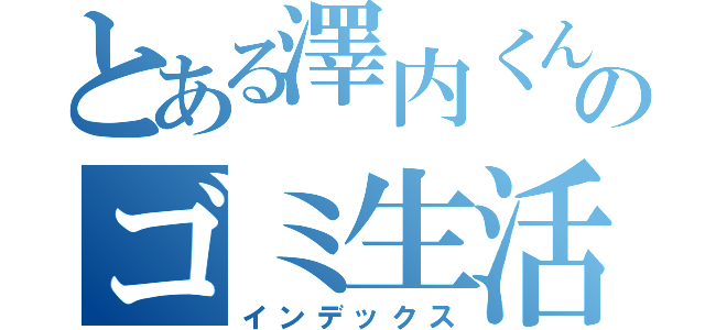 とある澤内くんのゴミ生活（インデックス）