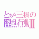 とある三根の淫乱行動Ⅱ（男性器フェチ）