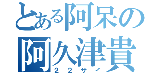 とある阿呆の阿久津貴正（２２サイ）