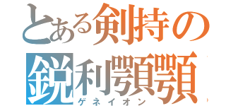 とある剣持の鋭利顎顎（ゲネイオン）