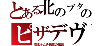 とある北のブタのピザデヴ（南北キムチ民族の殲滅）