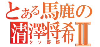 とある馬鹿の清澤将希Ⅱ（クソ野郎）