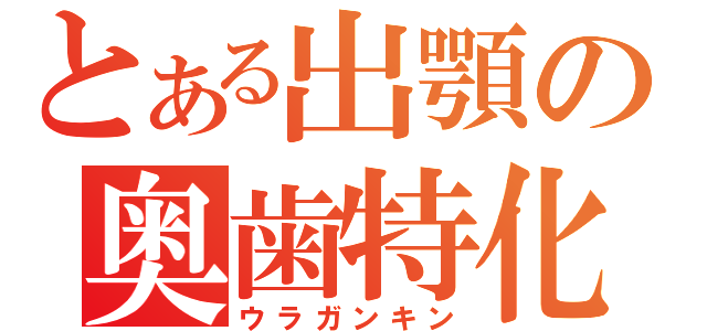 とある出顎の奥歯特化（ウラガンキン）