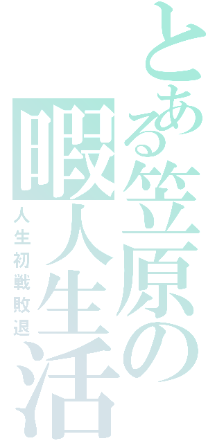 とある笠原の暇人生活（人生初戦敗退）