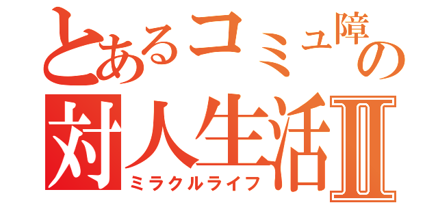 とあるコミュ障の対人生活Ⅱ（ミラクルライフ）