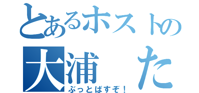 とあるホストの大浦 たつや（ぶっとばすぞ！）