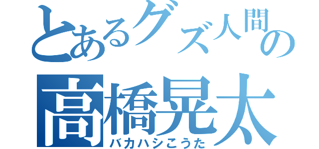 とあるグズ人間の高橋晃太（バカハシこうた）