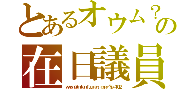 とあるオウム？の在日議員（ｗｗｗ．ｇｉｎｔａｎｆｕｕｒａｎ．ｃｏｍ／？ｐ＝１０２）