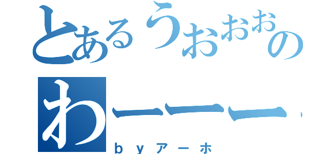 とあるうおおおおのわーーーー（ｂｙアーホ）