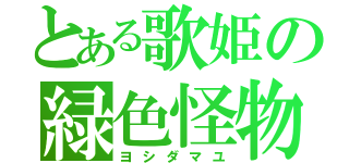 とある歌姫の緑色怪物（ヨシダマユ）