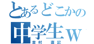 とあるどこかの中学生ｗ（吉村　直記）