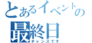 とあるイベントの最終日（チャンスです）