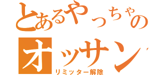 とあるやっちゃえのオッサン（リミッター解除）