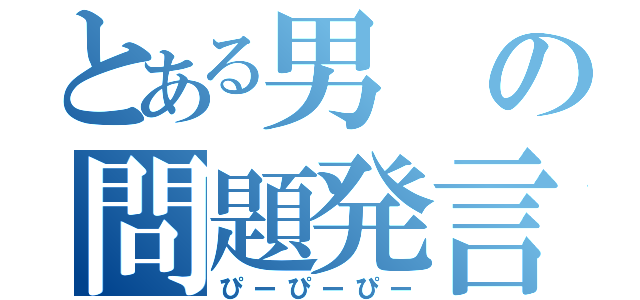 とある男の問題発言（ぴーぴーぴー）