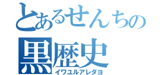 とあるせんちの黒歴史（イワユルアレダヨ）