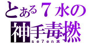 とある７水の神手毒撚（ｓｅ７ｅｎ水）