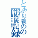 とある母親のの戦闘記録（あんた大丈夫？）