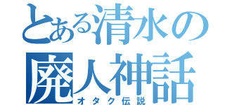 とある清水の廃人神話（オタク伝説）